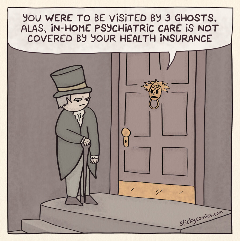 One panel comic. Ebeneezer Scrooge stands at his door looking at the door knocker, which says, "You were to be visited by 3 ghosts. Alas, in-home psychiatric care is not covered by your health insurance."