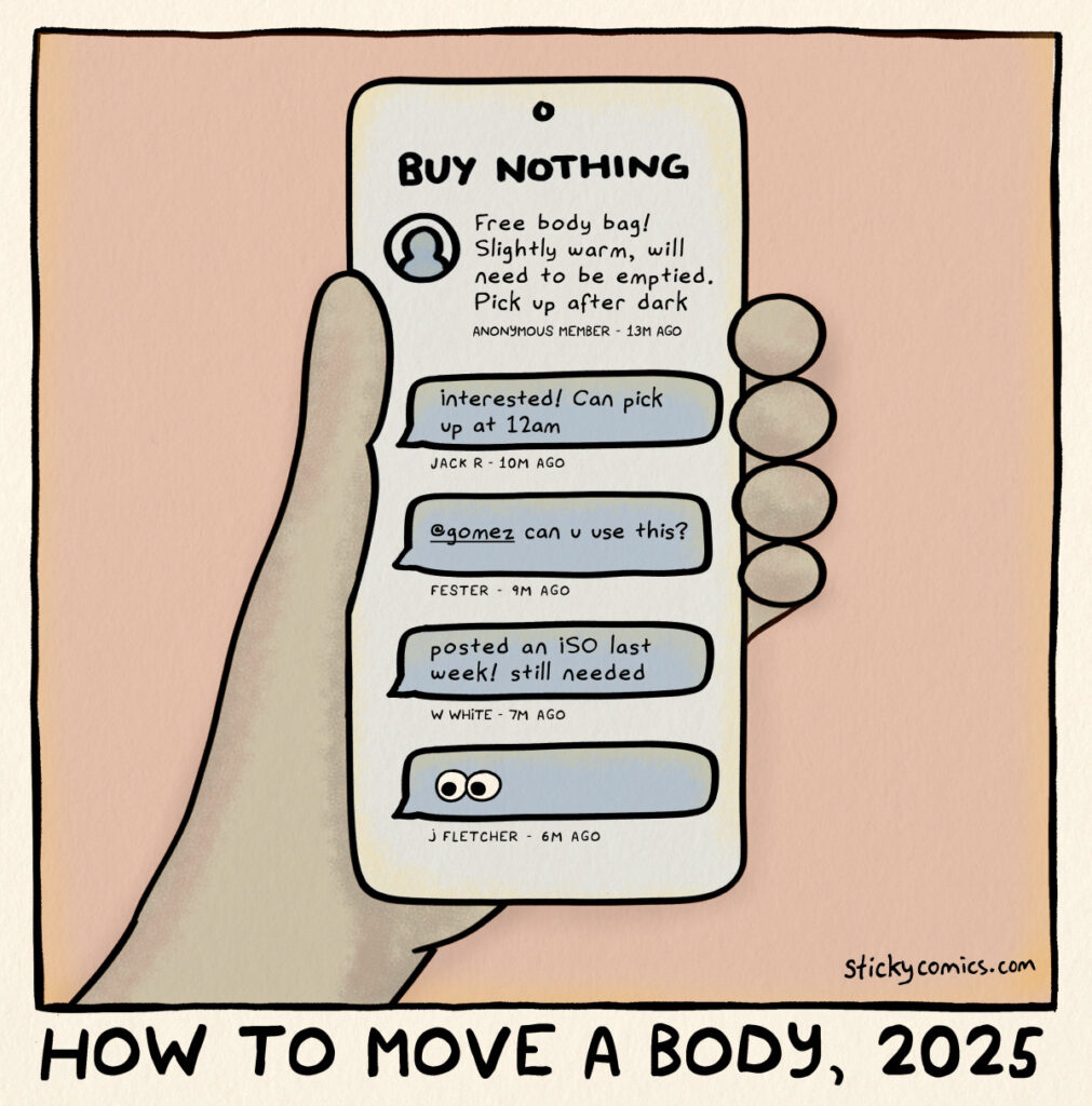 Drawing of hand holding phone. Caption: How to move a body, 2025. Phone says, "BUY NOTHING". First post says, "Free body bag! Slightly warm, will need to be emptied. Pick up after dark." Comment by Jack R says, "Interested! Can pick up at 12am." Comment by Fester says, "@gomez can you use this?" Comment by W White says, "posted an ISO last week! still needed." Comment by J Fletcher shows the eyes emoji. 