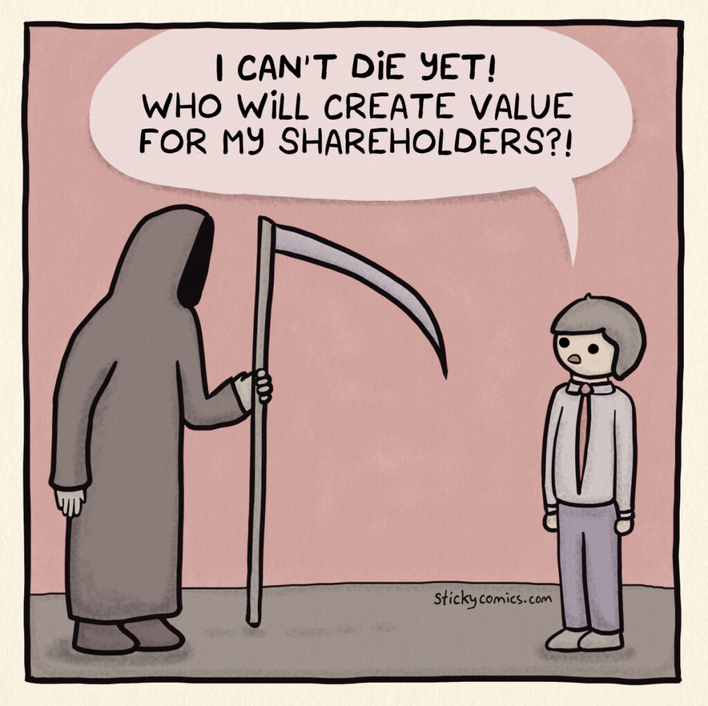 Grim reaper faces man in suit. Man says, "I can't die yet! Who will create value for my shareholders?!"