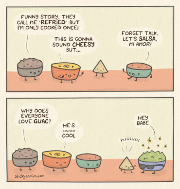 2 panel comic. Little bowls of refried beans, queso, and salsa are all talking a chip. Beans says, "Funny story, they call me 'refried', but I'm only cooked once!" Queso says, "This is gonna sound cheesy, but..." Salsa says, "Forget talk, let's salsa, mi amor!" Chip looks bored. In the next panel, Guac has entered and chip has rushed over to him. Beans asks, "Why does everyone love Guac?" Queso says, "He's sooooo cool." Guac says, "Hey Babe" and chip says "hiiiiiiii".