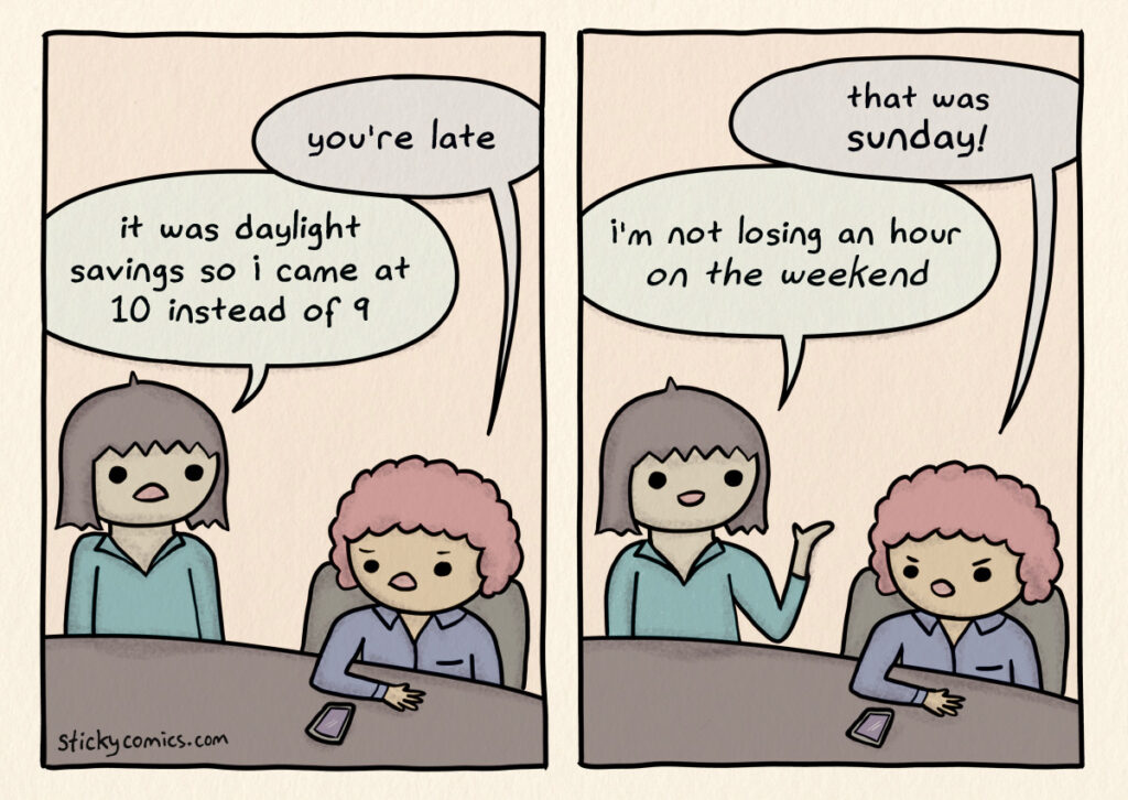 Comic strip. 1st woman enters the office. 2nd woman says, "you're late." 1st woman says, "it was daylight savings so I came at 10 instead of 9." 2nd woman says, "that was Sunday!" 1st woman replies, "I'm not losing an hour of sleep ON THE WEEKEND."