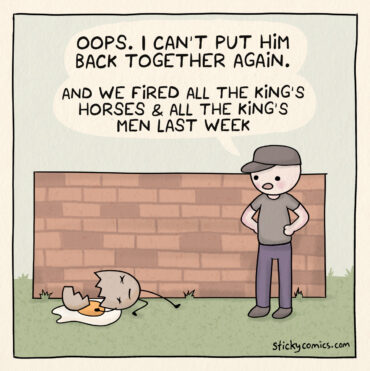 One panel comic. A man looks at a Humpty Dumpty, a broken egg just fallen from a brick wall. He says, "Oops. I can't put him back together again. and we fired all the king's horses & all the king's men last week."