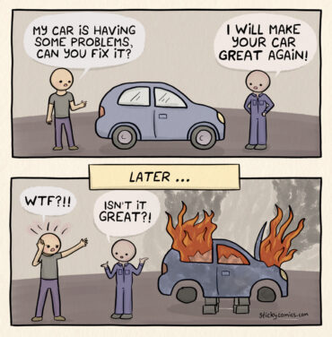 2 panel comic strip. Person presents a car to a mechanic and says, "my car is having some problems, can you fix it?" Mechanic replies, "I will make your car great again!" In the 2nd panel, labeled "Later", the car is on fire and destroyed. The car owner says, "WTF?!!" The mechanic replies, "Isn't it great?!"