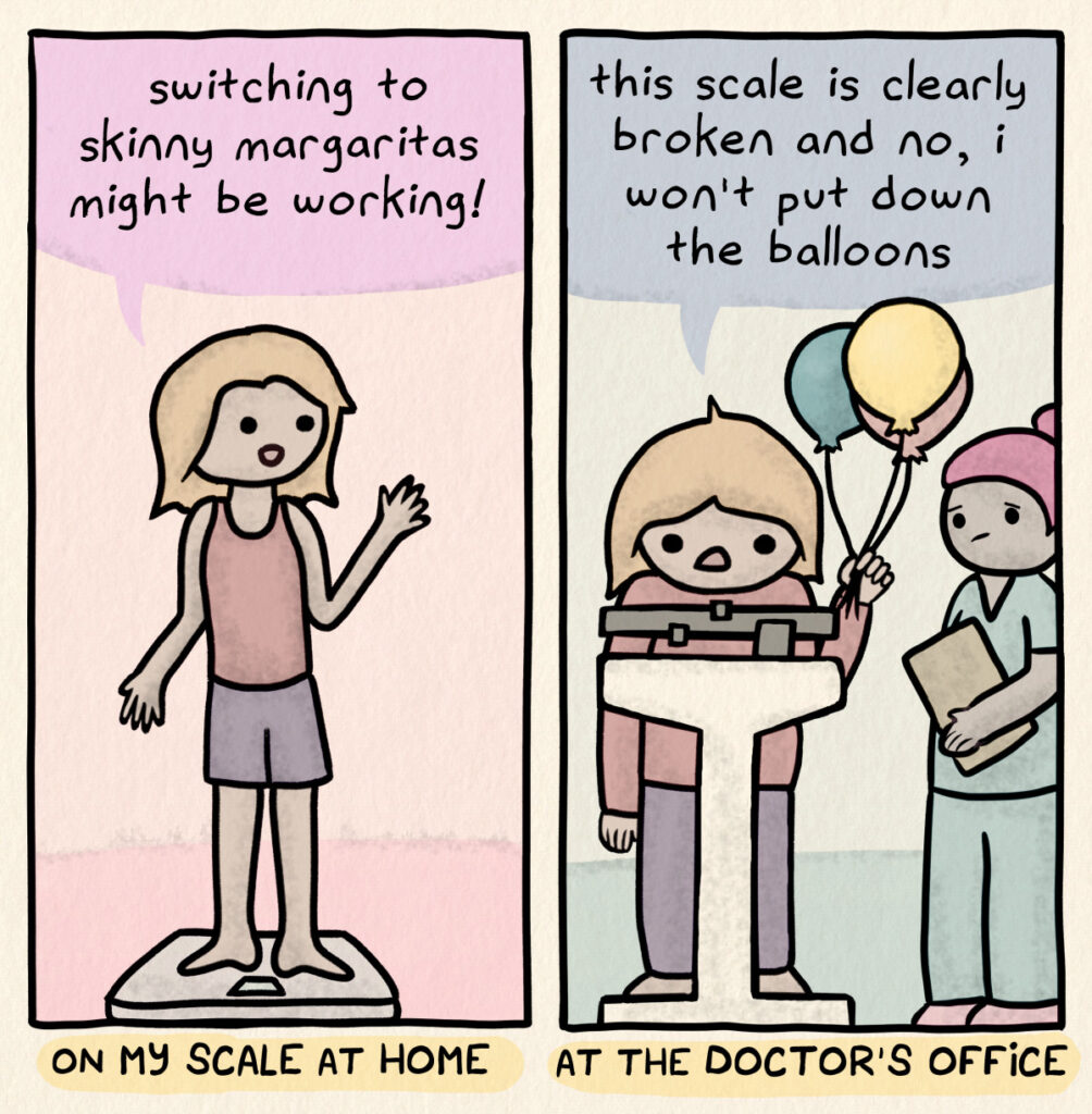 On my scale at home: looking skinny, says "switching to skinny margaritas might be working!" At the doctor's office: looking less skinny, on the scale, holding balloons, while worried nurse looks on, says "this scale is clearly broken and no, I won't put down the balloons"