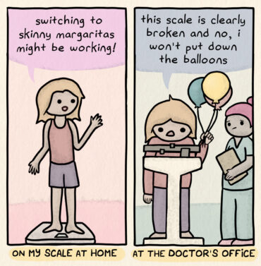 On my scale at home: looking skinny, says "switching to skinny margaritas might be working!" At the doctor's office: looking less skinny, on the scale, holding balloons, while worried nurse looks on, says "this scale is clearly broken and no, I won't put down the balloons"