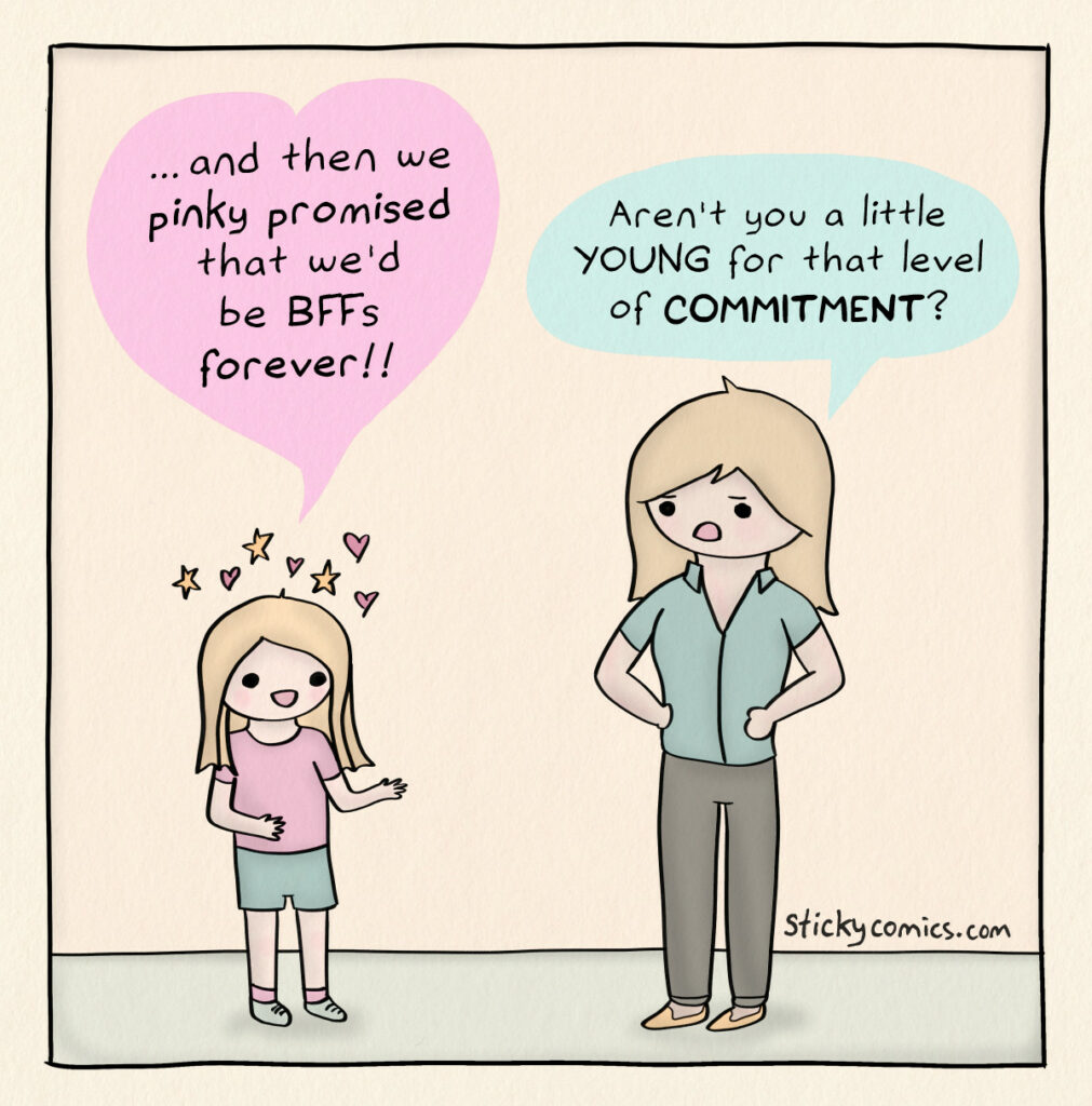 One panel comic. Blissfully happy girl says, "and then we pinky promised that we'd be BFFs forever!" Skeptical mom replies, "aren't you a little YOUNG for that level of COMMITMENT?"