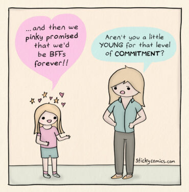 One panel comic. Blissfully happy girl says, "and then we pinky promised that we'd be BFFs forever!" Skeptical mom replies, "aren't you a little YOUNG for that level of COMMITMENT?"