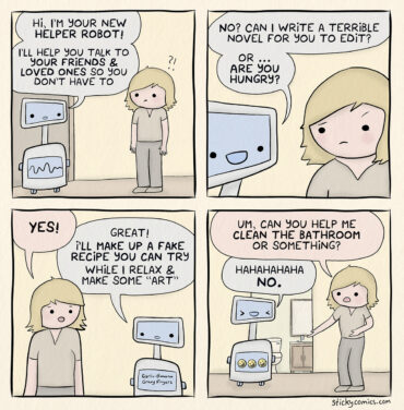 Robot approaches woman. "Hi, I'm your new helper robot. I'll help you talk to your friends and loved ones so you don't have to. No? Can I write a terrible novel for you to edit? Or... are you hungry?" She replies "Yes!" The robot says, "Great! I'll make up a fake recipe you can try, while I relax and make some 'art'." She asks, "Um, can you help me clean the bathroom or something?" Robot says, "Hahahahaha, NO."