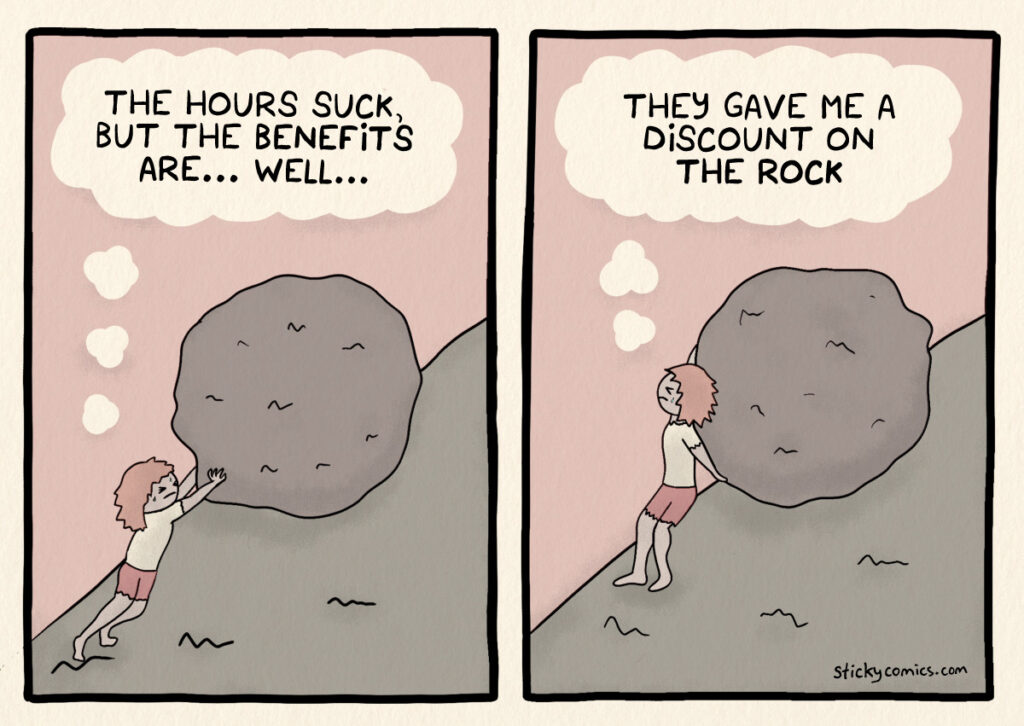 2 panel comic. Woman pushing giant rock up hill like Sisyphus. First panel, she thinks, "The hours suck, but the benefits are... well...". Second panel she is still pushing and thinks, "They gave me a discount on the rock." 