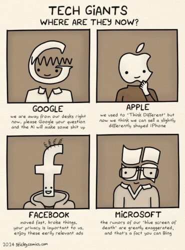 Tech Giants: Where are they now? Drawings of 4 tech giant logos personified loosely with their founders' appearances. Google: We are away from our desks right now. Please google your question and the AI will make some shit up. Apple: We used to "Think Different" but now we think we can sell a slightly differently shaped iPhone. Facebook: moved fast. broke things. your privacy is important to us. enjoy these eerily relevant ads. Microsoft: the rumors of our "blue screen of death" are greatly exaggerated, and that's a fact you can Bing.