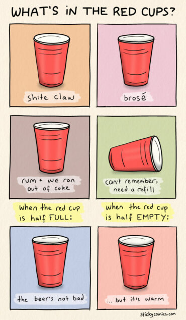 What's in the red cups? Shite claw. Brosé. Rum + we ran out of coke. Can't remember, need a refill. When the red cup is half FULL: the beer's not bad. When the red cup is half EMPTY: but it's warm.
